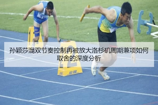 孙颖莎混双节奏控制再被放大洛杉矶周期兼项如何取舍的深度分析