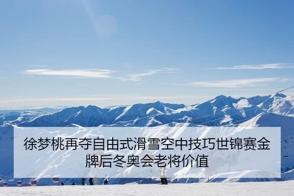 徐梦桃再夺自由式滑雪空中技巧世锦赛金牌后冬奥会老将价值